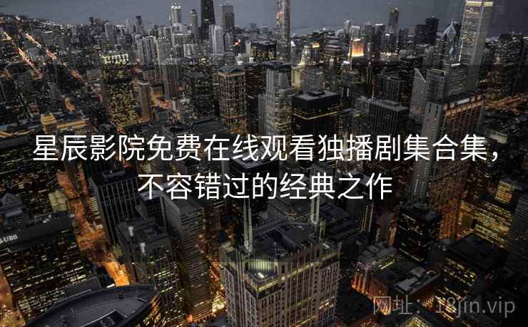 星辰影院免费在线观看独播剧集合集,不容错过的经典之作 星辰影院免费在线观看独播剧集合集,不容错过的经典之作