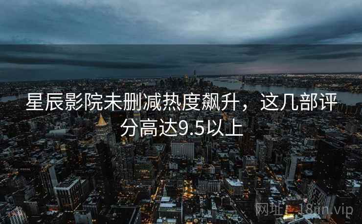 星辰影院未删减热度飙升，这几部评分高达9.5以上