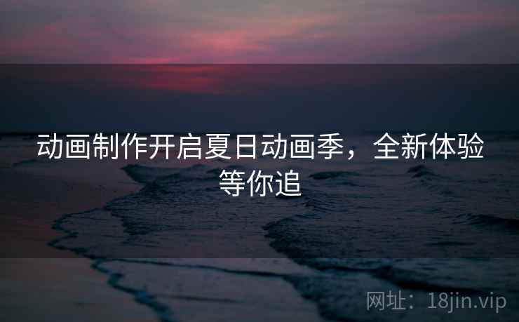 动画制作开启夏日动画季,全新体验等你追 动画制作开启夏日动画季,全新体验等你追