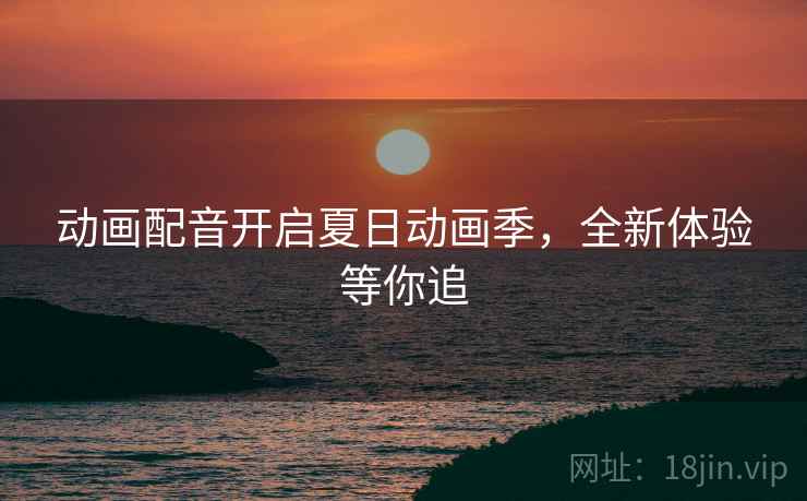 动画配音开启夏日动画季，全新体验等你追